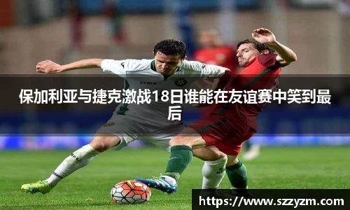 保加利亚与捷克激战18日谁能在友谊赛中笑到最后